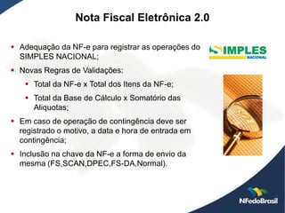 Nota Fiscal Eletrônica 2.0

 Adequação da NF-e para registrar as operações do
  SIMPLES NACIONAL;
 Novas Regras de Validações:
    Total da NF-e x Total dos Itens da NF-e;
    Total da Base de Cálculo x Somatório das
     Aliquotas;
 Em caso de operação de contingência deve ser
  registrado o motivo, a data e hora de entrada em
  contingência;
 Inclusão na chave da NF-e a forma de envio da
  mesma (FS,SCAN,DPEC,FS-DA,Normal).
 