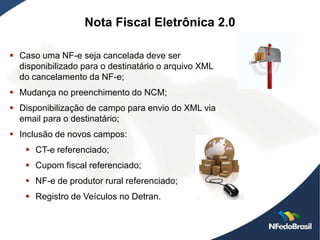Nota Fiscal Eletrônica 2.0

 Caso uma NF-e seja cancelada deve ser
  disponibilizado para o destinatário o arquivo XML
  do cancelamento da NF-e;
 Mudança no preenchimento do NCM;
 Disponibilização de campo para envio do XML via
  email para o destinatário;
 Inclusão de novos campos:
    CT-e referenciado;
    Cupom fiscal referenciado;
    NF-e de produtor rural referenciado;
    Registro de Veículos no Detran.
 