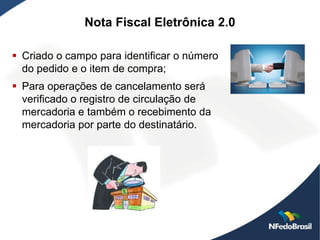 Nota Fiscal Eletrônica 2.0

 Criado o campo para identificar o número
  do pedido e o item de compra;
 Para operações de cancelamento será
  verificado o registro de circulação de
  mercadoria e também o recebimento da
  mercadoria por parte do destinatário.
 