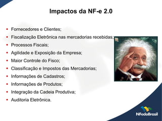 Impactos da NF-e 2.0

 Fornecedores e Clientes;
 Fiscalização Eletrônica nas mercadorias recebidas;
 Processos Fiscais;
 Agilidade e Exposição da Empresa;
 Maior Controle do Fisco;
 Classificação e Impostos das Mercadorias;
 Informações de Cadastros;
 Informações de Produtos;
 Integração da Cadeia Produtiva;
 Auditoria Eletrônica.
 