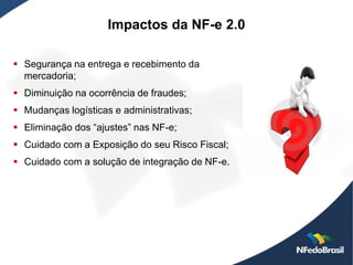 Impactos da NF-e 2.0

 Segurança na entrega e recebimento da
  mercadoria;
 Diminuição na ocorrência de fraudes;
 Mudanças logísticas e administrativas;
 Eliminação dos “ajustes” nas NF-e;
 Cuidado com a Exposição do seu Risco Fiscal;
 Cuidado com a solução de integração de NF-e.
 