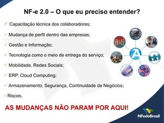 NF-e 2.0 – O que eu preciso entender?
 Capacitação técnica dos colaboradores;
 Mudança de perfil dentro das empresas;

 Gestão e Informação;

 Tecnologia como o meio de entrega do serviço;

 Mobilidade, Redes Sociais;

 ERP, Cloud Computing;

 Armazenamento, Segurança, Continuidade de Negócios;

Riscos.

AS MUDANÇAS NÃO PARAM POR AQUI!
 