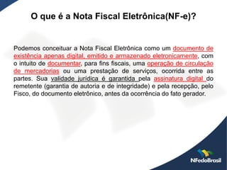O que é a Nota Fiscal Eletrônica(NF-e)?


Podemos conceituar a Nota Fiscal Eletrônica como um documento de
existência apenas digital, emitido e armazenado eletronicamente, com
o intuito de documentar, para fins fiscais, uma operação de circulação
de mercadorias ou uma prestação de serviços, ocorrida entre as
partes. Sua validade jurídica é garantida pela assinatura digital do
remetente (garantia de autoria e de integridade) e pela recepção, pelo
Fisco, do documento eletrônico, antes da ocorrência do fato gerador.
 