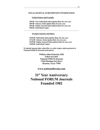 __________________________________________________________________73

NFEAS JOURNAL SUBSCRIPTION INFORMATION
United States and Canada
$99.00 New Individual Subscription Rate for one year

$99.00 Library Subscription Rate for one year
$99.00 Online Journal Subscription Rate for one year
$50.00 Individual Copies
____________________________________________________________________

Foreign Countries/All Others
$199.00
$176.00
$199.00
$100.00

Individual Subscription Rate for one year
Library Subscription Rate for one year
Online Journal Subscription Rate for one year
Individual Copies

To submit manuscripts, subscribe, or order copies, make payment to
National FORUM Journals and mail to:

William Allan Kritsonis, PhD
Editor-in-Chief
National FORUM Journals
17603 Bending Post Drive
Houston, Texas 77095

www.nationalforum.com

31st Year Anniversary
National FORUM Journals
Founded 1982

 