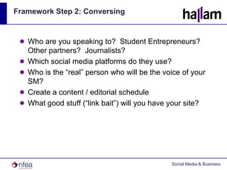 Framework Step 2: ConversingWho are you speaking to?  Student Entrepreneurs?  Other partners?  Journalists?Which social media platforms do they use?Who is the “real” person who will be the voice of your SM?Create a content / editorial scheduleWhat good stuff (“link bait”) will you have your site?