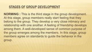 STAGES OF GROUP DEVELOPMENT
NORMING : This is the third stage in the group development.
At this stage, group members really start feeling that they
belong to the group. They develop a very close intimacy and
relationship with one another. A feeling of friendship develops
among them. A well-developed sense of common purpose of
the group emerges among the members. In this stage, group
members agree on standards to guide the behavior in the
group.
 