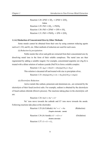 9
Chapter 1 Introduction to Non-Ferrous Metal Extraction
Galena
Reaction 1.28: 2𝑃𝑏𝑆 + 3𝑂2 → 2𝑃𝑏𝑂 + 2𝑆𝑂2
Reaction 1.29: 𝑃𝑏𝑆 + 2𝑂2 → 𝑃𝑏𝑆𝑂4
Reaction 1.30: 𝑃𝑏𝑆 + 2𝑃𝑏𝑂 → 3𝑃𝑏 + 𝑆𝑂2
Reaction 1.31: 𝑃𝑏𝑆 + 𝑃𝑏𝑆𝑂4 → 2𝑃𝑏 + 2𝑆𝑂2
1.1.4.2 Reduction of Concentrated Ores by Other Methods:
Some metals cannot be obtained from their ores by using common reducing agents
such as C, CO, and H2
(i) Reduction by precipitation:
etc. Other methods of reduction are used for such cases.
Noble metals like silver and gold are extracted from their concentrated ores by
dissolving metal ions in the form of their soluble complexes. The metal ions are then
regenerated by adding a suitable reagent. For example, concentrated argentite ore (Ag2S) is
treated with a dilute solution of sodium cyanide (NaCN) to form a soluble complex:
This solution is decanted off and treated with zinc to precipitate silver,
Reaction 1.32: 𝐴𝑔2𝑆 + 4𝑁𝑎𝐶𝑁 → 2𝑁𝑎[𝐴𝑔(𝐶𝑁)2] + 𝑁𝑎2𝑆
Reaction 1.33: 2𝑁𝑎[𝐴𝑔(𝐶𝑁)2] + 𝑍𝑛 → 𝑁𝑎2[𝑍𝑛(𝐶𝑁)4] + 2𝐴𝑔(↓)
(ii) Electrolytic Reduction:
Active metals like sodium, potassium and aluminium etc., are extracted by the
electrolysis of their fused (molten) salts. For example, sodium is obtained by the electrolysis
of fused sodium chloride (Down's process). The reactions taking place in the electrolytic cell
are:
Na
Reaction 1.34: 𝑁𝑎𝐶𝑙 ↔ 𝑁𝑎+
+ 𝐶𝑙−
+
ions move towards the cathode and Cl-
ions move towards the anode.
Following reactions take place at the electrodes:
(Negative electrode) (metal)
Reaction 1.35 (At Cathode): 𝑁𝑎+
+ 𝑒−
→ 𝑁𝑎 (Reduction)
(Positive electrode)
Reaction 1.36 (At Anode): C𝑙−
→ 𝐶𝑙 + 𝑒−
(Oxidation)
Reaction 1.37: 𝐶𝑙 + 𝐶𝑙 → 𝐶𝑙2
 