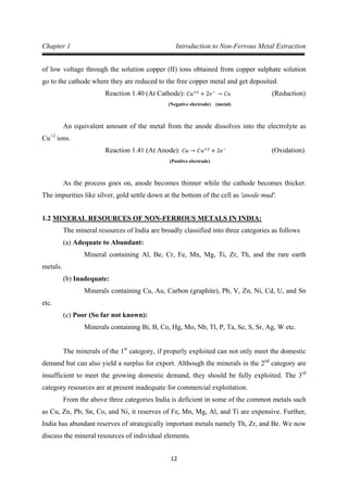12
Chapter 1 Introduction to Non-Ferrous Metal Extraction
of low voltage through the solution copper (II) ions obtained from copper sulphate solution
go to the cathode where they are reduced to the free copper metal and get deposited.
(Negative electrode) (metal)
Reaction 1.40 (At Cathode): 𝐶𝑢+2
+ 2𝑒−
→ 𝐶𝑢 (Reduction)
An equivalent amount of the metal from the anode dissolves into the electrolyte as
Cu+2
ions.
(Positive electrode)
Reaction 1.41 (At Anode): 𝐶𝑢 → 𝐶𝑢+2
+ 2𝑒−
(Oxidation)
As the process goes on, anode becomes thinner while the cathode becomes thicker.
The impurities like silver, gold settle down at the bottom of the cell as 'anode mud'.
1.2 MINERAL RESOURCES OF NON-FERROUS METALS IN INDIA:
The mineral resources of India are broadly classified into three categories as follows
(a) Adequate to Abundant:
Mineral containing Al, Be, Cr, Fe, Mn, Mg, Ti, Zr, Th, and the rare earth
metals.
(b) Inadequate:
Minerals containing Cu, Au, Carbon (graphite), Pb, V, Zn, Ni, Cd, U, and Sn
etc.
(c) Poor (So far not known):
Minerals containing Bi, B, Co, Hg, Mo, Nb, Tl, P, Ta, Se, S, Sr, Ag, W etc.
The minerals of the 1st
category, if properly exploited can not only meet the domestic
demand but can also yield a surplus for export. Although the minerals in the 2nd
category are
insufficient to meet the growing domestic demand, they should be fully exploited. The 3rd
From the above three categories India is deficient in some of the common metals such
as Cu, Zn, Pb, Sn, Co, and Ni, it reserves of Fe, Mn, Mg, Al, and Ti are expensive. Further,
India has abundant reserves of strategically important metals namely Th, Zr, and Be. We now
discuss the mineral resources of individual elements.
category resources are at present inadequate for commercial exploitation.
 