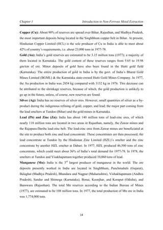 14
Chapter 1 Introduction to Non-Ferrous Metal Extraction
Copper (Cu): About 90% of reserves are spread over Bihar, Rajasthan, and Madhya Pradesh,
the most important deposits being located in the Singhbhum copper belt in Bihar. At present,
Hindustan Copper Limited (HCL) is the sole producer of Cu in India is able to meet about
42% of country’s requirements, i.e. about 23,000 tons in 1977-78.
Gold (Au): India’s gold reserves are estimated to be 3.15 million tons (1977); a majority of
them located in Karnataka. The gold content of these reserves ranges from 5.65 to 19.98
gm/ton of ore. Minor deposits of gold have also been found in the Hutti gold field
(Karnataka). The entire production of gold in India is by the govt. of India’s Bharat Gold
Mines Limited (BGML) & the Karnataka state-owned Hutti Gold Mines Company. In 1977,
the Au production in India was 2854 kg compared with 3132 kg in 1976. This decrease can
be attributed to the shrinkage reserves, because of which, the gold production is unlikely to
go up in the future, unless, of course, new reserves are found.
Silver (Ag): India has no reserves of silver ores. However, small quantities of silver as a by-
product during the indigenous refining of gold, copper, and lead; the major part coming from
the lead smelters at Tundoo (Bihar) and the gold mines in Karnataka.
Lead (Pb) and Zinc (Zn): India has about 140 million tons of lead-zinc ores, of which
nearly 118 million tons are located in two areas in Rajasthan, namely, the Zawar mines and
the Rajapura-Dariba lead-zinc belt. The lead-zinc ores from Zawar mines are beneficiated at
the site to produce both zinc and lead concentrate. These concentrates are then processed; the
lead concentrate at Tundoo by the Hindustan Zinc Limited (HZL)’s smelter and the zinc
concentrate by another HZL smelter at Dabari. In 1977, HZL produced 46,500 tons of zinc
concentrate, which could meet about 36% of India’s total demand for 1977-78. In 1978, the
smelters at Tundoo and Visakhapatnam together produced 10,060 tons of lead.
Manganese (Mn): India is the 3rd
largest producer of manganese in the world. The ore
deposits presently worked in India are located in Singhbhum, Panchmahals (Gujarat),
Balaghat (Madhya Pradesh), Bhandara and Nagpur (Maharashtra), Vishakhapatnam (Andhra
Pradesh), Sandur and Shimoga (Karnataka), Bonai, Keonjhar, and Koraput (Odisha), and
Banswara (Rajasthan). The total Mn reserves according to the Indian Bureau of Mines
(1977), are estimated to be 108 million tons. In 1977, the total production of Mn ore in India
was 1,774,000 tons.
 