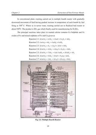 19
Chapter 2 Extraction of Non-Ferrous Metals
In conventional plant, roasting carried out in multiple hearth roaster with gradually
downward movement of feed having gradual increase in temperature of each hearth by fuel
firing as 5500
C. Where as in newer route, roasting carried out in fluidized bed roaster at
about 5500
C. The product is SO2 gas which finally used for manufacturing for H2SO4
The principal reactions takes place in roasted calcine contains Cu Sulphide and Fe
oxides of Fe and mixed sulphates of Fe and Cu given as
.
Reaction 2.1: 2𝐶𝑢𝐹𝑒𝑆2 + 6.5𝑂2 → 2𝐶𝑢𝑂 + 𝐹𝑒2𝑂3 + 4𝑆𝑂2
Reaction 2.2: 𝐶𝑢𝐹𝑒𝑆2 + 4𝑂2 → 𝐶𝑢𝑆𝑂4 + 𝐹𝑒𝑆𝑂4
Reaction 2.3: 2𝐶𝑢𝐹𝑒𝑆2 + 𝑂2 → 𝐶𝑢2𝑆 + 2𝐹𝑒𝑆 + 3𝑆𝑂2
Reaction 2.4: 2𝐶𝑢𝐹𝑒𝑆2 + 4.5𝑂2 → 2𝐶𝑢2𝑆 + 𝐹𝑒2𝑂3 + 3𝑆𝑂2
Reaction 2.5: 2𝐶𝑢𝐹𝑒𝑆2 + 7.5𝑂2 → 𝐶𝑢𝑂. 𝐶𝑢𝑆𝑂4 + 2𝐹𝑒𝑆𝑂4 + 𝑆𝑂2
Reaction 2.6: 3𝐶𝑢𝐹𝑒𝑆2 + 9.5𝑂2 → 3𝐶𝑢𝑂 + 𝐹𝑒3𝑂4 + 6𝑆𝑂2
Reaction 2.7: 6𝐶𝑢𝐹𝑒𝑆2 + 13𝑂2 → 2𝐶𝑢2𝑆 + 2𝐹𝑒3𝑂4 + 9𝑆𝑂2
Fig. 2.2: Multiple Hearth Roaster
 