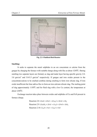 20
Chapter 2 Extraction of Non-Ferrous Metals
Fig. 2.3: Fluidized Bed Roaster
Smelting:
It seeks to separate the metal sulphides in an ore concentrate or calcine from the
gangue by charging the furnace with suitable charge along with flux at about 12500
C. During
smelting two separate layers are formed, as slag and matte layer having specific gravity 2.8-
3.8 gm/cm3
and 5.0-5.5 gm/cm3
respectively. If gangue and iron oxides present in the
concentrate/calcine to be smelted combine during smelting to form iron silicate slag. If iron
oxide insufficient the lime add as flux to form an iron calcium silicate slag. The melting point
of slag approximately 11500
C and for fluid slag with a low Cu content, the temperature at
about 12500
Exchange reaction takes place between oxides and sulphides of Cu and FeS present in
furnace charge.
C.
Reaction 2.8: 2𝐶𝑢𝑂 + 4𝐹𝑒𝑆 → 2𝐶𝑢2𝑆 + 4𝐹𝑒𝑂 + 𝑆𝑂2
Reaction 2.9: 2𝐶𝑢𝑆𝑂4 + 2𝐹𝑒𝑆 → 𝐶𝑢2𝑆 + 2𝐹𝑒𝑂 + 3𝑆𝑂2
Reaction 2.10: 𝐶𝑢2𝑂 + 𝐹𝑒𝑆 → 𝐶𝑢2𝑆 + 𝐹𝑒𝑂
 