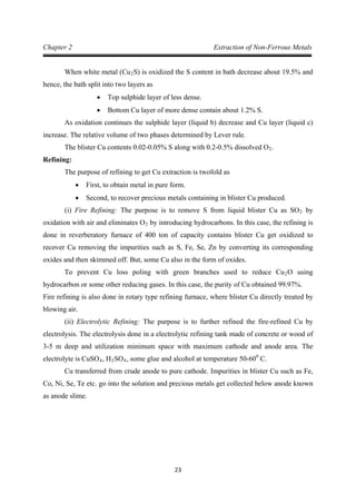 23
Chapter 2 Extraction of Non-Ferrous Metals
When white metal (Cu2
• Top sulphide layer of less dense.
S) is oxidized the S content in bath decrease about 19.5% and
hence, the bath split into two layers as
• Bottom Cu layer of more dense contain about 1.2% S.
As oxidation continues the sulphide layer (liquid b) decrease and Cu layer (liquid c)
increase. The relative volume of two phases determined by Lever rule.
The blister Cu contents 0.02-0.05% S along with 0.2-0.5% dissolved O2
Refining:
.
The purpose of refining to get Cu extraction is twofold as
• First, to obtain metal in pure form.
• Second, to recover precious metals containing in blister Cu produced.
(i) Fire Refining: The purpose is to remove S from liquid blister Cu as SO2 by
oxidation with air and eliminates O2
To prevent Cu loss poling with green branches used to reduce Cu
by introducing hydrocarbons. In this case, the refining is
done in reverberatory furnace of 400 ton of capacity contains blister Cu get oxidized to
recover Cu removing the impurities such as S, Fe, Se, Zn by converting its corresponding
oxides and then skimmed off. But, some Cu also in the form of oxides.
2
Fire refining is also done in rotary type refining furnace, where blister Cu directly treated by
blowing air.
O using
hydrocarbon or some other reducing gases. In this case, the purity of Cu obtained 99.97%.
(ii) Electrolytic Refining: The purpose is to further refined the fire-refined Cu by
electrolysis. The electrolysis done in a electrolytic refining tank made of concrete or wood of
3-5 m deep and utilization minimum space with maximum cathode and anode area. The
electrolyte is CuSO4, H2SO4, some glue and alcohol at temperature 50-600
Cu transferred from crude anode to pure cathode. Impurities in blister Cu such as Fe,
Co, Ni, Se, Te etc. go into the solution and precious metals get collected below anode known
as anode slime.
C.
 