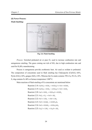 24
Chapter 2 Extraction of Non-Ferrous Metals
(ii) Newer Process:
Flash Smelting:
Fig. 2.6: Flash Smelting
Process: Enriched preheated air or pure O2 used to increase combustion rate and
autogeneous smelting. The gases coming out rich of SO2 due to high combustion rate and
used for H2SO4
Process is autogeneous provide exothermic heat. Air used as oxidant to preheated.
The composition of concentrate used in flash smelting has Chalcopyrite (CuFeS
manufacturing.
2) 66%,
Pyrite (FeS2) 24%, gangue (SiO2) 10%. Whereas the Cu matte contains 70% Cu, 8% Fe, 22%
S, slag contains Fe 40% at furnace temperature 13000
Main reactions of flash smelting of Cu concentrate are mentioned below
C.
Reaction 2.18: 𝐶𝑢𝐹𝑒𝑆2 + 0.5𝑂2 → 0.5𝐶𝑢2𝑆 + 𝐹𝑒𝑆 + 0.5𝑆𝑂2
Reaction 2.19: 𝐶𝑢𝐹𝑒𝑆4 + 0.5𝑂2 → 2.5𝐶𝑢2𝑆 + 𝐹𝑒𝑆 + 0.5𝑂2
Reaction 2.20: 𝐶𝑢𝑆 + 0.5𝑂2 → 0.5𝐶𝑢2𝑆 + 0.5𝑆𝑂2
Reaction 2.21: 𝐹𝑒𝑆2 + 𝑂2 → 𝐹𝑒𝑆 + 𝑆𝑂2
Reaction 2.22: 𝐹𝑒𝑆 + 1.5𝑂2 → 𝐹𝑒𝑂 + 𝑆𝑂2
Reaction 2.23: 𝐹𝑒𝑂 + 0.16𝑂2 → 0.33𝐹𝑒3𝑂4
Reaction 2.24: 𝐹𝑒𝑂 + 0.5𝑆𝑖𝑂2 → 0.5𝐹𝑒2𝑆𝑖𝑂4
Reaction 2.25: 𝐶𝑢2𝑆 + 1.5𝑂2 → 𝐶𝑢2𝑂 + 𝑆𝑂2
 