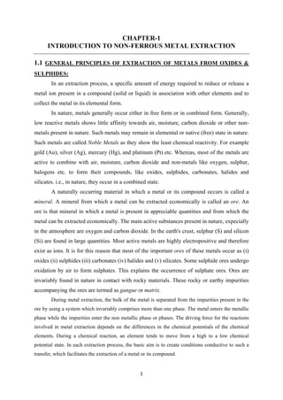 1
CHAPTER-1
INTRODUCTION TO NON-FERROUS METAL EXTRACTION
1.1 GENERAL PRINCIPLES OF EXTRACTION OF METALS FROM OXIDES &
SULPHIDES:
In an extraction process, a specific amount of energy required to reduce or release a
metal ion present in a compound (solid or liquid) in association with other elements and to
collect the metal in its elemental form.
In nature, metals generally occur either in free form or in combined form. Generally,
low reactive metals shows little affinity towards air, moisture, carbon dioxide or other non-
metals present in nature. Such metals may remain in elemental or native (free) state in nature.
Such metals are called Noble Metals as they show the least chemical reactivity. For example
gold (Au), silver (Ag), mercury (Hg), and platinum (Pt) etc. Whereas, most of the metals are
active to combine with air, moisture, carbon dioxide and non-metals like oxygen, sulphur,
halogens etc. to form their compounds, like oxides, sulphides, carbonates, halides and
silicates. i.e., in nature, they occur in a combined state.
A naturally occurring material in which a metal or its compound occurs is called a
mineral. A mineral from which a metal can be extracted economically is called an ore. An
ore is that mineral in which a metal is present in appreciable quantities and from which the
metal can be extracted economically. The main active substances present in nature, expecially
in the atmosphere are oxygen and carbon dioxide. In the earth's crust, sulphur (S) and silicon
(Si) are found in large quantities. Most active metals are highly electropositive and therefore
exist as ions. It is for this reason that most of the important ores of these metals occur as (i)
oxides (ii) sulphides (iii) carbonates (iv) halides and (v) silicates. Some sulphide ores undergo
oxidation by air to form sulphates. This explains the occurrence of sulphate ores. Ores are
invariably found in nature in contact with rocky materials. These rocky or earthy impurities
accompanying the ores are termed as gangue or matrix.
During metal extraction, the bulk of the metal is separated from the impurities present in the
ore by using a system which invariably comprises more than one phase. The metal enters the metallic
phase while the impurities enter the non metallic phase or phases. The driving force for the reactions
involved in metal extraction depends on the differences in the chemical potentials of the chemical
elements. During a chemical reaction, an element tends to move from a high to a low chemical
potential state. In each extraction process, the basic aim is to create conditions conductive to such a
transfer, which facilitates the extraction of a metal or its compound.
 