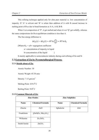 29
Chapter 2 Extraction of Non-Ferrous Metals
This refining technique applied only for ultra pure material i.e. low concentration of
impurity. If ‘A’ is solvent and ‘B’ is solute then addition of A with B caused increase in
melting point of B as due to bond formation as A-A, A-B, B-B.
When A at composition of ‘P’, it get melted and when it is at ‘Q’ get solidify, whereas
the same compositions for B at equilibrium condition is less than A.
The free energy difference is
∆𝐺𝐵(𝑠) − ∆𝐺𝐵(𝑙) = 𝑅𝑇 ln �
𝑎
𝑏
� = 𝑅𝑇 ln 𝐾0
[Where K0
a= concentration of impurity in liquid
= a/b= segregation coefficient
b=concentration of the liquid ]
It mainly applicable to semiconductor industry during coal refining of Ge and Si
2.2
2.2.1
Extraction of Zn by Pyrometallurgical Process:
Atomic Number: 30
Details about of Zn:
Atomic Weight: 65.38 amu
Density: 7.13 gm/cm
Melting Point: 419.5
3
0
Boiling Point: 910
C
0
2.2.2
C
Zinc Oxides
Common Minerals of Zn:
Zinc Sulphides
Name Chemical Formula Name Chemical Formula
Zincite ZnO Sphalerite ZnS
Franklinite [ZnO(Fe, Mn)2O3]
Willemite Zn2SiO4
Smith Sonite ZnCO3
 