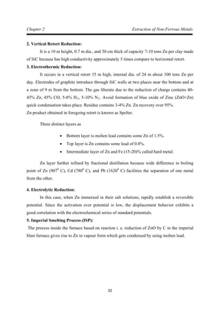 32
Chapter 2 Extraction of Non-Ferrous Metals
2. Vertical Retort Reduction:
It is a 10 m height, 0.7 m dia., and 30 cm thick of capacity 7-10 tons Zn per clay made
of SiC because has high conductivity approximately 5 times compare to horizontal retort.
3. Electrothermic Reduction:
It occurs in a vertical retort 15 m high, internal dia. of 24 m about 100 tons Zn per
day. Electrodes of graphite introduce through SiC walls at two places near the bottom and at
a zone of 9 m from the bottom. The gas liberate due to the reduction of charge contains 40-
45% Zn, 45% CO, 5-8% H2, 5-10% N2
Zn product obtained in foregoing retort is known as Spelter.
. Avoid formation of blue oxide of Zinc (ZnO+Zn)
quick condensation takes place. Residue contains 3-4% Zn. Zn recovery over 95%.
Three distinct layers as
• Bottom layer is molten lead contains some Zn of 1.5%.
• Top layer is Zn contains some lead of 0.8%.
• Intermediate layer of Zn and Fe (15-20)% called hard metal.
Zn layer further refined by fractional distillation because wide difference in boiling
point of Zn (9070
C), Cd (7800
C), and Pb (16200
4. Electrolytic Reduction:
C) facilities the separation of one metal
from the other.
In this case, when Zn immersed in their salt solutions, rapidly establish a reversible
potential. Since the activation over potential is low, the displacement behavior exhibits a
good correlation with the electrochemical series of standard potentials.
5. Imperial Smelting Process (ISP):
The process inside the furnace based on reaction i. e. reduction of ZnO by C in the imperial
blast furnace gives rise to Zn in vapour form which gets condensed by using molten lead.
 