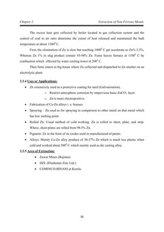 36
Chapter 2 Extraction of Non-Ferrous Metals
The excess heat gets collected by boiler located in gas collection system and the
control of coal to air ratio determine the extent of heat released and maintained the bath
temperature at about 12000
First, the elimination of Zn is slow but reaching 1000
C.
0
C get accelerate so Zn% 2.5%.
Whereas Zn 1% in slag product contain 93-94% Zn. Fume leaves furnace at 11000
C by
combustion which effected by water cooling tower at 2000
Then fume enters to big house where Zn collected and dispatched to Zn smelter on an
electrolytic plant.
C.
2.2.4
• Zn extensively used as a protective coating for steel (Galvanization).
Uses or Applications:
o Restrict atmosphere corrosion by impervious basic ZnCO3
o Zn is more electropositive.
layer.
• Fabrication of Cu-Zn alloys i. e. brasses.
• Spraying – Zn used as for spraying in comparison to other metal on that metal which
has low melting point.
• Rolled Zn: Usual method of cold working. Zn is rolled to sheet, plate, and strip.
Where, sheet plates are rolled from 98.5% Zn.
• Pigment: Zn in the form of its oxides used in manufactured of paints.
• Alloys: Mainly Cu-Zn alloy produce of 30-37% Zn which is much less plastic when
cold and worked about 5000
2.2.5
C which mainly used as die casting alloy.
• Zawar Mines (Rajstan).
Area of Extraction:
• HZL (Hindustan Zinc Ltd.).
• COMINCO-BINANI at Kerela.
 