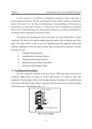 2
Chapter 1 Introduction to Non-Ferrous Metal Extraction
In metal extraction, a vast majority of metallurgical reactions are made to take place at
elevated temperatures because then the ore compounds become relatively unstable, facilitating the
release of the metal. This is the basis of pyrometallurgy, in electrometallurgy, the dissociation or
decomposition of a compound in solution (i. e. reduction of an iron) is brought about to employing
electric forces. In hydrometallurgy, the reduction process depends on the judicious manipulation of
the chemical reaction taking place in an aqueous solution.
The process of extracting the metals from their ores and refining them is called
metallurgy. The choice of the process depends upon the nature of the ore and the type of the
metal. The metal content in the ore can vary depending upon the impurities present and
chemical composition of the ore. Some common steps involved in the extraction of metals
from their ores are:
i. Crushing and pulverization
ii. Concentration or dressing of the ore
iii. Calcination and roasting of the ore
iv. Reduction of metal oxides to free metal
v. Purification and refining of metal
1.1.1
The ore is generally obtained as big rock pieces. These big lumps of the ore are
crushed to smaller pieces by using jaw crushers and grinders. It is easier to work with
crushed ore. The big lumps of the ore are brought in between the plates of a crusher forming
a jaw. One of the plates of the crusher is stationary while the other moves to and fro and the
crushed pieces are collected below (Fig. 1.1).
Crushing and Pulverization:
Fig. 1.1: Jaw Crusher
 