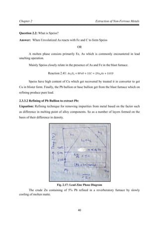 40
Chapter 2 Extraction of Non-Ferrous Metals
Question 2.2: What is Speiss?
Answer: When Unvolatized As reacts with Fe and C to form Speiss
OR
A molten phase consists primarily Fe, As which is commonly encountered in lead
smelting operation.
Mainly Speiss closely relate in the presence of As and Fe in the blast furnace.
Speiss have high content of Cu which get recovered by treated it in converter to get
Cu in blister form. Finally, the Pb bullion or base bullion get from the blast furnace which on
refining produce pure lead.
Reaction 2.41: 𝐴𝑠2𝑂3 + 8𝐹𝑒𝑂 + 11𝐶 = 2𝐹𝑒4𝐴𝑠 + 11𝐶𝑂
2.3.3.2 Refining of Pb Bullion to extract Pb:
Liquation: Refining technique for removing impurities from metal based on the factor such
as difference in melting point of alloy components. So as a number of layers formed on the
basis of their difference in density.
Fig. 2.17: Lead Zinc Phase Diagram
The crude Zn containing of 5% Pb refined in a reverberatory furnace by slowly
cooling of molten matte.
 