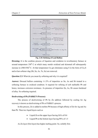 41
Chapter 2 Extraction of Non-Ferrous Metals
Fig. 2.18: Refining of Lead Bullion
Drossing: It is the combine process of liquation and oxidation in reverbaratory furnace at
around temperature 3500
C at which many metals oxidized and skimmed off subsequently
increase to (500-550)0
C. At that temperature Cu get eliminates using S in the form of Cu2
Question 2.3: What do you mean by softening and why it is required?
S
and at last softener slag (Sb, Sn, As, Te, Se) are removed.
Answer: Drossed bullion containing 1-1.5% of impurities as Sn, As and Sb treated in a
softening furnace in oxidized condition. It required for refining of soft malleable Pb and
hence, increases corrosion resistance. As presence of impurities Sn, As, Sb causes hardened
of alloy. So softening required.
Desilverising of Pb (PARKE’S Process):
The process of desilverising of Pb by Zn addition followed by cooling for Ag
recovery is known as desilverising of Pb or PARKE’s process.
In this process, Zn is added in molten Pb because of high affinity of Zn for Ag and Au
than Pb. Then two liquid layers such as
• Liquid Zn at the upper layer having Zn% of 0.6
• Liquid Pb at the bottom layer having Pb% of 1.5
As Zn layer (first layer) has higher melting point. So, solidify first.
 
