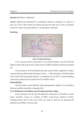 42
Chapter 2 Extraction of Non-Ferrous Metals
Question 2.4: What is Cupellation?
Answer: Melting Ag containing Pb in reverbaratory furnace by exposing it to a blast in a
layer. So as Pb or other metals get oxidized and slag off except Ag as it has no attraction
towards O2
Dezincing:
. Hence Ag remains behind i. e. get separated in the hearth.
Fig. 2.19: Dezincing Process
As Cl2 reacting with Zn to give ZnCl2
At the end point, all Zn chlorinated and white crystal of PbCl
in an enclosed chamber cause left of Pb and
falling on bath looks grayish scum surface (layer of bubble formation) which gets skimmed
off.
2 appeared on surface.
Vacuum dezincing desilverised lead pump to kette i. e. bath enclosed by steel ball shaped
with a stirrer and vacuum pump attached. As temperature rose to 5400
Debismuthizing:
C vacuum distillation
carried out in reduction of Zn content from 0.6 to 0.002% in lead.
The base bullion consist high Bi% which getseparated by addition of Ca and Mg to
forms an insoluble intermetallic compound of Bi.
2.3.3.3 Refining of Lead bullion to get Pb using electrolytic reefing:
In the electrolytic cell, the pure Pb obtained by taking base or Pb bullion at anode
where, electrolyte consists of a solution of PbSiF6 (Lead Flouro Silicate) in H2SiF6
(Hydrogen Silicic acid). In this case, H2SiF6 get acted on white Pb. So, granulated Pb
obtained to give PbSiF6 in the next step.
 