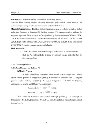 46
Chapter 2 Extraction of Non-Ferrous Metals
Question 2.5: Why slow cooling required after converting process?
Answer: Slow cooling required obtaining necessary grain growth, which then go for
subsequent processing of sulphides to recover it in the froth floatation.
Magnetic Separation and Floating: Diphenyl guanidiene used as collector as well as frother
rather than Xanthate. In floatation, Ni-Cu alloy contains 95% precious metals is undergo for
magnetic separation for recovery of it. Cu2S produced by floatation contains 70% Cu, 5% Ni,
20% S. Ni sulphide recovered as a low Cu-Ni sulphide with 74% Ni, 0.8% Fe, 0.8% Cu, and
22% S. High Cu-Ni sulphide with 72% Ni, (3-4) % Cu, 0.8% Fe, and 21% S at a temperature
(1100-1250)0
Final Treatment:
C roasting produce granular nickel oxide.
• Low Cu-Ni oxide is marketed directly as Nickel oxide or reduced to metal.
• High Cu-Ni oxide sends for refining by carbonyl process and other half by
electrolytic refining.
2.4.3.2 Refining Process:
1. Carbonyl Process for Refining Ni:
(i) Mond’s Process:
In 1889, this refining process of Ni recovered by Carl Langer and Ludwig
Mond. In this process, at temperature (40-90)0
C metallic Ni combine with CO to give
gaseous nickel carbonyl [Ni(CO)4]. At higher temperature (150-300)0
C Ni(CO)4
decomposes to give Ni and CO gas. The reactions are
Reaction 2.42: 𝑁𝑖 + 4𝐶𝑂
𝑎𝑡 500𝐶
�⎯⎯⎯⎯� 𝑁𝑖(𝐶𝑂)4
Other forms of Carbonyls are volatile carbonyl [Fe(CO)
Reaction 2.43: 𝑁𝑖(𝐶𝑂)4
𝑎𝑡 2300𝐶
�⎯⎯⎯⎯� 𝑁𝑖 + 4𝐶𝑂
5], Co carbonyl in
tetracarbonyl [Co2(CO)8] tricarbonyl [Co4(CO)12] form. Cu and other major elements are not
form carbonyls.
 