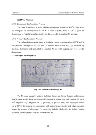 47
Chapter 2 Extraction of Non-Ferrous Metals
(ii) INCO Process:
INCO Atmospheric Carbonylation Process:
The oxide first reduces to active Ni in the presence of H2 at about 4000
C. Then active
Ni undergoes for carbonylation at 500
C to form Ni(CO)4 then at 2300
INCO Pressure Carbonylation Process:
C goes for
decomposed to Ni either in pellets about 1 cm dia or powder form about 3.5 µm size.
The carbonylation reaction has 4 to 1 volume change permits at about 1800
C and 70
atm pressure carbonyls of Ni, Fe, and Co formed. From which Ni(CO)4
2. Electrolytic Refining of Ni:
recovered by
fractiona distillation and converted to metallic Ni in pellet decomposer or a powder
decomposer.
Fig. 2.21: Electrolytic Refining of Ni
The Ni oxide reduce by coke in fuel fired furnace or electric furnace, and then cast
into Ni metal anode. These anodes are electrolytically refined in a bath contains 60 gm/lit
Ni+2
, 95 gm/lit SO4
2-
, 35 gm/lit Na+
, 55 gm/lit Cl-
, 16 gm/lit H3BO3. This electrolysis carried
out at 600
C. Cu remove by cementation with active Ni powder, Fe and other impurities
remove by aeration of electrolyte, Co remove by Cobaltic Hydroxide for further Chlorine
oxidation. Electrolyzed Ni analyzes about 99.93% Ni.
 
