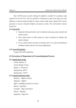 48
Chapter 2 Extraction of Non-Ferrous Metals
But in INCO process, electro refining Ni sulphide to metallic Ni to produce anode
contains 76% Ni, 0.5% Co, 2.6% Cu, and 20% S. The process is same as the above one, only
difference is that the anode enclosed in a bag to collect anode slime contains 95% S and is
processed to recover elemental Sulpher and precious metals. The electronickel contains
99.95% Ni.
2.4.4
• Important alloying elements used in chemical processing, space research and
nuclear reactor.
Uses of Ni:
• Ni-Cu alloys known as Mnel metals are used in chemical oil industry and
electric industry.
• Ni, Cu, and Zn alloys are known as German silver. It is used for manufacture
of ribbons, bands, and wires for various applications.
2.4.5
Canada, INCO-80% production
Area of Extraction:
2.5 Extraction of Magnesium by Pyrometallurgical Process:
2.5.1
Atomic Number: 12
Details about of Mg:
Atomic Weight: 24 amu
Density: 1.738 gm/cm
Melting Point: 650
3
0
Boiling Point: 1107
C
0
2.5.2
C
Dolomite – (MgCO
Common Minerals of Mg:
3.CaCO3
Magnesite – MgCO
)
MgCl
3
2 and MgSO4
Brucite – Mg (OH)
present in sea water.
Carnallite – MgCl
2
2.KCl.6H2
Olivine – Mg
O
2SiO
Sarpentine – Mg
4
3Si2O7
 