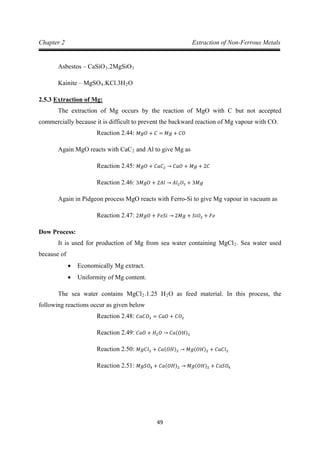49
Chapter 2 Extraction of Non-Ferrous Metals
Asbestos – CaSiO3.2MgSiO
Kainite – MgSO
3
4.KCl.3H2
2.5.3
O
The extraction of Mg occurs by the reaction of MgO with C but not accepted
commercially because it is difficult to prevent the backward reaction of Mg vapour with CO.
Extraction of Mg:
Again MgO reacts with CaC
Reaction 2.44: 𝑀𝑔𝑂 + 𝐶 = 𝑀𝑔 + 𝐶𝑂
2 and Al to give Mg as
Reaction 2.45: 𝑀𝑔𝑂 + 𝐶𝑎𝐶2 → 𝐶𝑎𝑂 + 𝑀𝑔 + 2𝐶
Again in Pidgeon process MgO reacts with Ferro-Si to give Mg vapour in vacuum as
Reaction 2.46: 3𝑀𝑔𝑂 + 2𝐴𝑙 → 𝐴𝑙2𝑂3 + 3𝑀𝑔
Dow Process:
Reaction 2.47: 2𝑀𝑔𝑂 + 𝐹𝑒𝑆𝑖 → 2𝑀𝑔 + 𝑆𝑖𝑂2 + 𝐹𝑒
It is used for production of Mg from sea water containing MgCl2
• Economically Mg extract.
. Sea water used
because of
• Uniformity of Mg content.
The sea water contains MgCl2.1.25 H2O as feed material. In this process, the
following reactions occur as given below
Reaction 2.48: 𝐶𝑎𝐶𝑂3 = 𝐶𝑎𝑂 + 𝐶𝑂2
Reaction 2.49: 𝐶𝑎𝑂 + 𝐻2𝑂 → 𝐶𝑎(𝑂𝐻)2
Reaction 2.50: 𝑀𝑔𝐶𝑙2 + 𝐶𝑎(𝑂𝐻)2 → 𝑀𝑔(𝑂𝐻)2 + 𝐶𝑎𝐶𝑙2
Reaction 2.51: 𝑀𝑔𝑆𝑂4 + 𝐶𝑎(𝑂𝐻)2 → 𝑀𝑔(𝑂𝐻)2 + 𝐶𝑎𝑆𝑂4
 