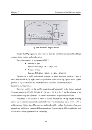52
Chapter 2 Extraction of Non-Ferrous Metals
Fig. 2.24: Retort for Pidgeon Process
The product Mg is gaseous form removed from the retort to avoid possibility of back
reaction during cooling and condensation.
The reaction occurs in two ways at 12000
 Absence of lime
C
 Presence of lime
Reaction 2.54: 2𝑀𝑔𝑂 + 𝑆𝑖 → 2𝑀𝑔 + 2𝑆𝑖𝑂2
The process is highly endothermic reaction, so large heat input required. There is
small addition of CaF
Reaction 2.55: 2𝑀𝑔𝑂 + 2𝐶𝑎𝑂 + 𝑆𝑖 → 2𝑀𝑔 + 2𝐶𝑎𝑂. 𝑆𝑖𝑂2
2 or MgF2
Equipment and Operation:
added to speed of the evolution of Mg vapour. Since, vapour
pressure of Mg is not altered the effect of fluoride addition is considered catalytic.
The retort is of 25 cm dia. and 3m length inserted horizontally in the furnace made of
Nichrome steel with 15% Ni, 28% Cr, 1.25% Mn, 1.5% Si, 0.3% C and Fe balanced in air
cooled continuously batch process. The furnace heated either by gas or by electricity.
The charge is of 1:6 ratio of Fe-Si to calcine dolomite of 100 kg weight. Heating
carried out to vaporize structurally combined water. The temperature raised about 11500
C
and in vacuum. At this stage, Mg vaporizes and condensed by baffles. Application of vacuum
stopped and seal broken condensed Mg removed out. Approximately, 120 ton dolomite with
12 tons Ferro silicon gives rise to 10 tons of Mg.
 