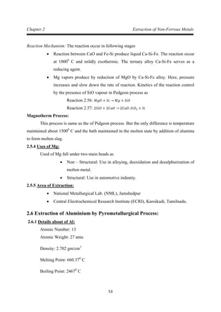 53
Chapter 2 Extraction of Non-Ferrous Metals
Reaction Mechanism: The reaction occur in following stages
• Reaction between CaO and Fe-Si produce liquid Ca-Si-Fe. The reaction occur
at 10000
• Mg vapors produce by reduction of MgO by Ca-Si-Fe alloy. Here, pressure
increases and slow down the rate of reaction. Kinetics of the reaction control
by the presence of SiO vapour in Pedgeon process as
C and mildly exothermic. The ternary alloy Ca-Si-Fe serves as a
reducing agent.
Reaction 2.56: 𝑀𝑔𝑂 + 𝑆𝑖 → 𝑀𝑔 + 𝑆𝑖𝑂
Magnotherm Process:
Reaction 2.57: 2𝑆𝑖𝑂 + 2𝐶𝑎𝑂 → 2𝐶𝑎𝑂. 𝑆𝑖𝑂2 + 𝑆𝑖
This process is same as the of Pidgeon process. But the only difference is temperature
maintained about 15000
2.5.4
C and the bath maintained in the molten state by addition of alumina
to form molten slag.
Used of Mg fall under two main heads as
Uses of Mg:
• Non – Structural: Use in alloying, deoxidation and desulphurization of
molten metal.
• Structural: Use in automotive industry.
2.5.5
• National Metallurgical Lab. (NML), Jamshedpur
Area of Extraction:
• Central Electrochemical Research Institute (ECRI), Karoikudi, Tamilnadu.
2.6 Extraction of Aluminium by Pyrometallurgical Process:
2.6.1
Atomic Number: 13
Details about of Al:
Atomic Weight: 27 amu
Density: 2.702 gm/cm
Melting Point: 660.37
3
0
Boiling Point: 2467
C
0
C
 