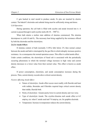 59
Chapter 2 Extraction of Non-Ferrous Metals
C gets backed in steel mould to produce anode. Fe pins are inserted by electric
contact. The baked C electrodes and cathode lining must be sufficiently strong and dense.
Cell Operation:
During operation, the cell bath is filled with cryolite and anode lowered into it. A
current is passed through it until cryolite melts (M. Pt. – 9900
When bath attains a molten state addition of alumina commenced. The alumina
decomposes to yield Al and O
C).
2
2.6.3.4 Anode Effect:
. The necessary heat being supplied by the resistance offered
by both the electrodes and the electrolytes.
If alumina content of bath (normally 5-10%) falls below 2% then normal contact
between the anode and bath is interrupted by the gas film in which abruptly increases positive
resistance. As a consequence the normal operation ceases. This effect is called anode effect.
Under certain conditions, the electrolytes of fused salt is associated with the periodically
occurring phenomena in which the terminal voltage increases to high value and current
density decreases to a lower value from their normal value. This effect is known as anode
effect.
If power consumption, electrolyte, and anode consumption increases during the
process. Then, current density exceeds above critical current density.
Factors Affecting Anode Effect:
• Nature of electrolyte: Anode effect occurs most readily with fluoride and least
with iodides, Bromides and Chlorides required large critical current density
than iodide, fluoride both.
• Purity of electrolyte: Greater purity lower in current density and vice verse.
• Type of electrolytic Anode: The cryolite-Alumina melt anode effect at 4-5
amp/sq. cm. when C anode used and 7-8 amp/sq. cm. for graphite electrode.
• Temperature: Increase in temperature reduces the current density.
 