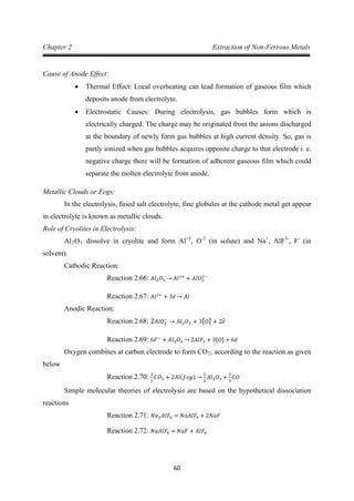 60
Chapter 2 Extraction of Non-Ferrous Metals
Cause of Anode Effect:
• Thermal Effect: Local overheating can lead formation of gaseous film which
deposits anode from electrolyte.
• Electrostatic Causes: During electrolysis, gas bubbles form which is
electrically charged. The charge may be originated from the anions discharged
at the boundary of newly form gas bubbles at high current density. So, gas is
partly ionized when gas bubbles acquires opposite charge to that electrode i. e.
negative charge there will be formation of adherent gaseous film which could
separate the molten electrolyte from anode.
Metallic Clouds or Fogs:
In the electrolysis, fused salt electrolyte, fine globules at the cathode metal get appear
in electrolyte is known as metallic clouds.
Role of Cryolites in Electrolysis:
Al2O3 dissolve in cryolite and form Al+3
, O-2
(in solute) and Na+
, AlF3-
, F-
Cathodic Reaction:
(in
solvent).
Reaction 2.66: 𝐴𝑙2𝑂3 → 𝐴𝑙3+
+ 𝐴𝑙𝑂3
2−
Anodic Reaction:
Reaction 2.67: 𝐴𝑙3+
+ 3𝑒̅ → 𝐴𝑙
Reaction 2.68: 2𝐴𝑙𝑂2
−
→ 𝐴𝑙2𝑂3 + 3[𝑂] + 2𝑒̅
Oxygen combines at carbon electrode to form CO
Reaction 2.69: 6𝐹−
+ 𝐴𝑙2𝑂3 → 2𝐴𝑙𝐹3 + 3[𝑂] + 6𝑒̅
2, according to the reaction as given
below
Simple molecular theories of electrolysis are based on the hypothetical dissociation
reactions
Reaction 2.70: 3
2
𝐶𝑂2 + 2𝐴𝑙(𝑓𝑜𝑔) →
1
2
𝐴𝑙2𝑂3 +
3
2
𝐶𝑂
Reaction 2.71: 𝑁𝑎3𝐴𝑙𝐹6 = 𝑁𝑎𝐴𝑙𝐹4 + 2𝑁𝑎𝐹
Reaction 2.72: 𝑁𝑎𝐴𝑙𝐹4 = 𝑁𝑎𝐹 + 𝐴𝑙𝐹6
 