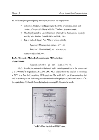 62
Chapter 2 Extraction of Non-Ferrous Metals
To achieve high degree of purity three layer processes are employed as
• Bottom or Anode Layer: Specific gravity of this layer is maximum and
consists of impure Al alloyed with Cu. This layer serves as anode.
• Middle or Electrolyte Layer: It consists of anhydrous fluorides and chlorides
as AlF3 36%, Barium Fluoride 18%, and CaF2
• Top or Cathode Layer: Pure Al layer acts as cathode.
16%.
Reaction 2.73 (at anode): 𝐴𝑙(𝑙𝑖𝑞) → 𝐴𝑙3+
+ 3𝑒̅
Purity of metal is 99.99%.
Reaction 2.73 (at cathode): 𝐴𝑙3+
+ 3𝑒̅ → 𝐴𝑙(𝑙𝑖𝑞)
2.6.3.6 Alternative Methods of Alumina and Al Production:
Alcoa Process:
Al
Reaction 2.74: 𝐴𝑙2𝑂3 + 2𝐶 + 3𝐶𝑙2 → 2𝐴𝑙𝐶𝑙3 + 𝐶𝑂 + 𝐶𝑂2
2O3 from Bayer process is chlorinated under reducing condition in the presence of
C at (700-900)0
C to produce AlCl3, CO, CO2. AlCl3 vapour form the reaction is condensed
at 700
C in a fluid bed containing AlCl3 particles. The solid AlCl3 particles containing feed
into an electrolytic cell containing a fused chloride electrolyte (AlCl3+NaCl+LiCl) at 7000
C.
On electrolysis, Al (liquid) formed at cathode, gaseous Cl2 liberated at anode.
Fig. 2.29: Flow Sheet of ALCOA Process
 