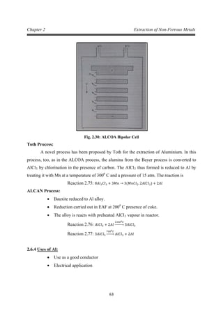 63
Chapter 2 Extraction of Non-Ferrous Metals
Fig. 2.30: ALCOA Bipolar Cell
Toth Process:
A novel process has been proposed by Toth for the extraction of Aluminium. In this
process, too, as in the ALCOA process, the alumina from the Bayer process is converted to
AlCl3 by chlorination in the presence of carbon. The AlCl3 thus formed is reduced to Al by
treating it with Mn at a temperature of 3000
C and a pressure of 15 atm. The reaction is
ALCAN Process:
Reaction 2.75: 8𝐴𝑙3𝐶𝑙3 + 3𝑀𝑛 → 3(𝑀𝑛𝐶𝑙2. 2𝐴𝑙𝐶𝑙3) + 2𝐴𝑙
• Bauxite reduced to Al alloy.
• Reduction carried out in EAF at 2000
• The alloy is reacts with preheated AlCl
C presence of coke.
3 vapour in reactor.
Reaction 2.76: 𝐴𝑙𝐶𝑙3 + 2𝐴𝑙
13000𝐶
�⎯⎯⎯� 3𝐴𝑙𝐶𝑙3
Reaction 2.77: 3𝐴𝑙𝐶𝑙3
7000𝐶
�⎯⎯� 𝐴𝑙𝐶𝑙3 + 2𝐴𝑙
2.6.4
• Use as a good conductor
Uses of Al:
• Electrical application
 