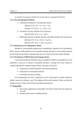 65
Chapter 2 Extraction of Non-Ferrous Metals
As mainly Zr constitute with HF. So our first aim is to separate HF from Zr.
2.7.3.1 Pyrometallurgical Methods:
a. Differential Oxidation of Tetrachloride reaction
Reaction 2.78: 𝑍𝑟𝐶𝑙4 + 𝑂2 → 𝑍𝑟𝑂2 + 2𝐶𝑙2
b. Formation of Lower Chloride of Zr reaction as
Reaction 2.79: 𝐻𝑓𝐶𝑙4 + 𝑂2 → 𝐻𝑓𝑂2 + 2𝐶𝑙2
c. Differential reaction of double chlorides with alkali chloride. The reactions are
Reaction 2.80: 3𝑍𝑟𝐶𝑙4 + 𝑍𝑟 → 4𝑍𝑟𝐶𝑙3
Reaction 2.81: 𝑍𝑟𝐶𝑙4 + 2𝑁𝑎𝐶𝑙 → 𝑁𝑎2𝑍𝑟𝐶𝑙6
2.7.3.2 Reduction of Zr Compound to Metal:
Reaction 2.82: 𝐻𝑓𝐶𝑙4 + 2𝑁𝑎𝐶𝑙 → 𝑁𝑎2𝐻𝑓𝐶𝑙6
Metallic Zr conventionally produced by metallothermic reduction of Zr tetrachloride.
Kroll’s process of Mg reduction is most popular method. Recently Zr successfully produced
by the fused salt electrolytes of double salts such as Cs2ZrCl6
2.7.3.3 Production of Mill Products from Sponge Metal:
dissolved in alkali chlorides.
Conventional induction melting Zr alloys in graphite crucibles in unsuitable due to the
prohibitive C pick up. At present, consumable electrode is melting with water cooled Cu
moulds employed for tonnage melting of alloys. Procedure evolved for
• Compaction of sponge briquettes with alloying additions
• Fabrication of consumable electrode
• Controlled vacuum arc melting
For homogenizing the alloy composition and for removing the volatile impurities,
double vacuum arc melting is used. The shaping of alloy and extrusion of tubes are achieved
through a series of steps, each of which need special precautions.
2.7.4
• Non nuclear applications: Flash bulbs in the form of thin foils and ceramics as
an oxide.
Uses of Zr:
• Nuclear reactor used as cladding element.
 