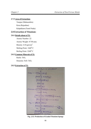 66
Chapter 2 Extraction of Non-Ferrous Metals
2.7.5
Tarapur (Maharashtra)
Area of Extraction:
Kota (Rajasthan)
Kalpakkam (Tamil Nadu)
2.8 Extraction of Titanium:
2.8.1
Atomic Number: 22
Details about of Ti:
Atomic Weight: 47.90 amu
Density: 4.54 gm/cm
Melting Point: 1668
3
0
Boiling Point: 3260
C
0
2.8.2
C
Rutile: TiO
Common Minerals of Ti:
Ilimenite: FeO. TiO
2
2
2.8.3 Extraction of Ti:
Fig. 2.32: Production of Graded Titanium Sponge
 