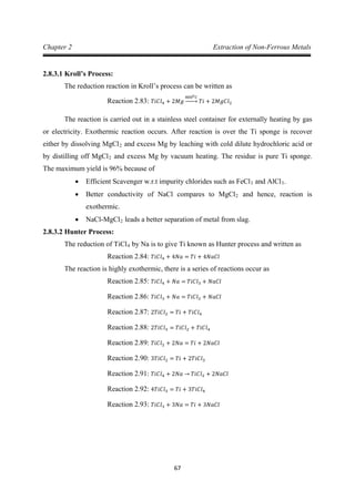 67
Chapter 2 Extraction of Non-Ferrous Metals
2.8.3.1 Kroll’s Process:
The reduction reaction in Kroll’s process can be written as
The reaction is carried out in a stainless steel container for externally heating by gas
or electricity. Exothermic reaction occurs. After reaction is over the Ti sponge is recover
either by dissolving MgCl
Reaction 2.83: 𝑇𝑖𝐶𝑙4 + 2𝑀𝑔
8000𝐶
�⎯⎯� 𝑇𝑖 + 2𝑀𝑔𝐶𝑙2
2 and excess Mg by leaching with cold dilute hydrochloric acid or
by distilling off MgCl2
• Efficient Scavenger w.r.t impurity chlorides such as FeCl
and excess Mg by vacuum heating. The residue is pure Ti sponge.
The maximum yield is 96% because of
3 and AlCl3
• Better conductivity of NaCl compares to MgCl
.
2
• NaCl-MgCl
and hence, reaction is
exothermic.
2
2.8.3.2 Hunter Process:
leads a better separation of metal from slag.
The reduction of TiCl4 by Na is to give Ti known as Hunter process and written as
The reaction is highly exothermic, there is a series of reactions occur as
Reaction 2.84: 𝑇𝑖𝐶𝑙4 + 4𝑁𝑎 = 𝑇𝑖 + 4𝑁𝑎𝐶𝑙
Reaction 2.85: 𝑇𝑖𝐶𝑙4 + 𝑁𝑎 = 𝑇𝑖𝐶𝑙3 + 𝑁𝑎𝐶𝑙
Reaction 2.86: 𝑇𝑖𝐶𝑙3 + 𝑁𝑎 = 𝑇𝑖𝐶𝑙2 + 𝑁𝑎𝐶𝑙
Reaction 2.87: 2𝑇𝑖𝐶𝑙2 = 𝑇𝑖 + 𝑇𝑖𝐶𝑙4
Reaction 2.88: 2𝑇𝑖𝐶𝑙3 = 𝑇𝑖𝐶𝑙2 + 𝑇𝑖𝐶𝑙4
Reaction 2.89: 𝑇𝑖𝐶𝑙2 + 2𝑁𝑎 = 𝑇𝑖 + 2𝑁𝑎𝐶𝑙
Reaction 2.90: 3𝑇𝑖𝐶𝑙2 = 𝑇𝑖 + 2𝑇𝑖𝐶𝑙3
Reaction 2.91: 𝑇𝑖𝐶𝑙4 + 2𝑁𝑎 → 𝑇𝑖𝐶𝑙2 + 2𝑁𝑎𝐶𝑙
Reaction 2.92: 4𝑇𝑖𝐶𝑙3 = 𝑇𝑖 + 3𝑇𝑖𝐶𝑙4
Reaction 2.93: 𝑇𝑖𝐶𝑙3 + 3𝑁𝑎 = 𝑇𝑖 + 3𝑁𝑎𝐶𝑙
 