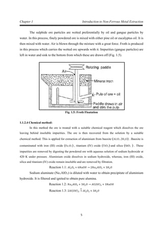 5
Chapter 1 Introduction to Non-Ferrous Metal Extraction
The sulphide ore particles are wetted preferentially by oil and gangue particles by
water. In this process, finely powdered ore is mixed with either pine oil or eucalyptus oil. It is
then mixed with water. Air is blown through the mixture with a great force. Froth is produced
in this process which carries the wetted ore upwards with it. Impurities (gangue particles) are
left in water and sink to the bottom from which these are drawn off (Fig. 1.5).
Fig. 1.5: Froth Floatation
1.1.2.4 Chemical method:
In this method the ore is treated with a suitable chemical reagent which dissolves the ore
leaving behind insoluble impurities. The ore is then recovered from the solution by a suitable
chemical method. This is applied for extraction of aluminium from bauxite (Al2O3.2H2O) . Bauxite is
contaminated with iron (III) oxide (Fe2O3) , titanium (IV) oxide (TiO2) and silica (SiO2 ) . These
impurities are removed by digesting the powdered ore with aqueous solution of sodium hydroxide at
420 K under pressure. Aluminium oxide dissolves in sodium hydroxide, whereas, iron (III) oxide,
silica and titanium (IV) oxide remain insoluble and are removed by filtration.
Sodium aluminate (Na
Reaction 1.1: 𝐴𝑙2𝑂3 + 6𝑁𝑎𝑂𝐻 → 2𝑁𝑎3𝐴𝑙𝑂3 + 3𝐻2𝑂
3AlO3) is diluted with water to obtain precipitate of aluminium
hydroxide. It is filtered and ignited to obtain pure alumina.
Reaction 1.2: 𝑁𝑎3𝐴𝑙𝑂3 + 3𝐻2𝑂 → 𝐴𝑙(𝑂𝐻)3 + 3𝑁𝑎𝑂𝐻
Reaction 1.3: 2𝐴𝑙(𝑂𝐻)3
∆
→ 𝐴𝑙2𝑂3 + 3𝐻2𝑂
 