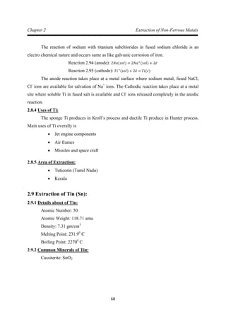68
Chapter 2 Extraction of Non-Ferrous Metals
The reaction of sodium with titanium subchlorides in fused sodium chloride is an
electro chemical nature and occurs same as like galvanic corrosion of iron.
Reaction 2.94 (anode): 2𝑁𝑎(𝑠𝑜𝑙) = 2𝑁𝑎+
(𝑠𝑜𝑙) + 2𝑒̅
The anode reaction takes place at a metal surface where sodium metal, fused NaCl,
Cl
Reaction 2.95 (cathode): 𝑇𝑖+(𝑠𝑜𝑙) + 2𝑒̅ = 𝑇𝑖(𝑐)
-
ions are available for salvation of Na+
ions. The Cathodic reaction takes place at a metal
site where soluble Ti in fused salt is available and Cl-
2.8.4
ions released completely in the anodic
reaction.
The sponge Ti produces in Kroll’s process and ductile Ti produce in Hunter process.
Main uses of Ti overally is
Uses of Ti:
• Jet engine components
• Air frames
• Missiles and space craft
2.8.5
• Tuticorin (Tamil Nadu)
Area of Extraction:
• Kerala
2.9 Extraction of Tin (Sn):
2.9.1
Atomic Number: 50
Details about of Tin:
Atomic Weight: 118.71 amu
Density: 7.31 gm/cm
Melting Point: 231.9
3
0
Boiling Point: 2270
C
0
2.9.2
C
Cassiterite: SnO
Common Minerals of Tin:
2
 