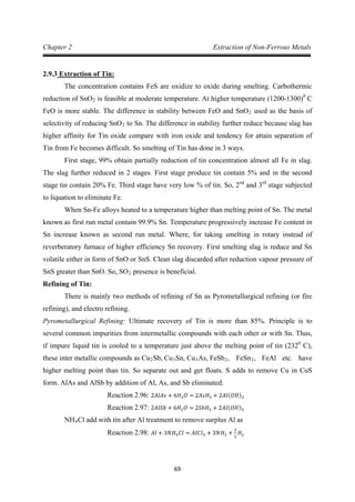 69
Chapter 2 Extraction of Non-Ferrous Metals
2.9.3
The concentration contains FeS are oxidize to oxide during smelting. Carbothermic
reduction of SnO
Extraction of Tin:
2 is feasible at moderate temperature. At higher temperature (1200-1300)0
C
FeO is more stable. The difference in stability between FeO and SnO2 used as the basis of
selectivity of reducing SnO2
First stage, 99% obtain partially reduction of tin concentration almost all Fe in slag.
The slag further reduced in 2 stages. First stage produce tin contain 5% and in the second
stage tin contain 20% Fe. Third stage have very low % of tin. So, 2
to Sn. The difference in stability further reduce because slag has
higher affinity for Tin oxide compare with iron oxide and tendency for attain separation of
Tin from Fe becomes difficult. So smelting of Tin has done in 3 ways.
nd
and 3rd
When Sn-Fe alloys heated to a temperature higher than melting point of Sn. The metal
known as first run metal contain 99.9% Sn. Temperature progressively increase Fe content in
Sn increase known as second run metal. Where, for taking smelting in rotary instead of
reverberatory furnace of higher efficiency Sn recovery. First smelting slag is reduce and Sn
volatile either in form of SnO or SnS. Clean slag discarded after reduction vapour pressure of
SnS gteater than SnO. So, SO
stage subjected
to liquation to eliminate Fe.
2
Refining of Tin:
presence is beneficial.
There is mainly two methods of refining of Sn as Pyrometallurgical refining (or fire
refining), and electro refining.
Pyrometallurgical Refining: Ultimate recovery of Tin is more than 85%. Principle is to
several common impurities from intermetallic compounds with each other or with Sn. Thus,
if impure liquid tin is cooled to a temperature just above the melting point of tin (2320
C),
these inter metallic compounds as Cu2Sb, Cu3Sn, Cu3As, FeSb2, FeSn2, FeAl etc. have
higher melting point than tin. So separate out and get floats. S adds to remove Cu in CuS
form. AlAs and AlSb by addition of Al, As, and Sb eliminated.
Reaction 2.96: 2𝐴𝑙𝐴𝑠 + 6𝐻2𝑂 = 2𝐴𝑠𝐻3 + 2𝐴𝑙(𝑂𝐻)3
NH
Reaction 2.97: 2𝐴𝑙𝑆𝑏 + 6𝐻2𝑂 = 2𝑆𝑏𝐻3 + 2𝐴𝑙(𝑂𝐻)3
4Cl add with tin after Al treatment to remove surplus Al as
Reaction 2.98: 𝐴𝑙 + 3𝑁𝐻4𝐶𝑙 = 𝐴𝑙𝐶𝑙3 + 3𝑁𝐻3 +
3
2
𝐻2
 