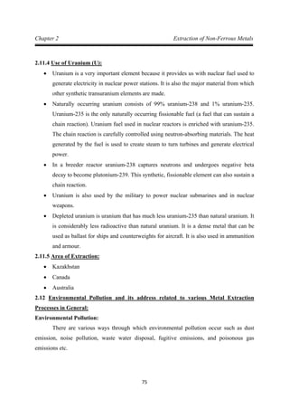 75
Chapter 2 Extraction of Non-Ferrous Metals
2.11.4
• Uranium is a very important element because it provides us with nuclear fuel used to
generate electricity in nuclear power stations. It is also the major material from which
other synthetic transuranium elements are made.
Use of Uranium (U):
• Naturally occurring uranium consists of 99% uranium-238 and 1% uranium-235.
Uranium-235 is the only naturally occurring fissionable fuel (a fuel that can sustain a
chain reaction). Uranium fuel used in nuclear reactors is enriched with uranium-235.
The chain reaction is carefully controlled using neutron-absorbing materials. The heat
generated by the fuel is used to create steam to turn turbines and generate electrical
power.
• In a breeder reactor uranium-238 captures neutrons and undergoes negative beta
decay to become plutonium-239. This synthetic, fissionable element can also sustain a
chain reaction.
• Uranium is also used by the military to power nuclear submarines and in nuclear
weapons.
• Depleted uranium is uranium that has much less uranium-235 than natural uranium. It
is considerably less radioactive than natural uranium. It is a dense metal that can be
used as ballast for ships and counterweights for aircraft. It is also used in ammunition
and armour.
2.11.5 Area of Extraction:
• Kazakhstan
• Canada
• Australia
2.12
Environmental Pollution:
Environmental Pollution and its address related to various Metal Extraction
Processes in General:
There are various ways through which environmental pollution occur such as dust
emission, noise pollution, waste water disposal, fugitive emissions, and poisonous gas
emissions etc.
 