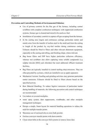 76
Chapter 2 Extraction of Non-Ferrous Metals
Prevention and Controlling Methods of Environmental Pollution:
• Use of primary controls for the flue gas of the furnace, including venturi
scrubbers with complete combustion techniques; with suppressed combustion
systems, furnace gas is cleaned and stored to be used as a fuel.
• Installation of secondary controls to capture off-gas escaping from the furnace.
• In the casting area (ingots and continuous casting), particulate matter and
metals arise from the transfer of molten steel to the mold and from the cutting
to length of the product by oxy-fuel torches during continuous casting.
Exhausts should be fitted to filters and other relevant abatement equipment,
especially in the casting and rolling, and finishing shops, where relevant.
• Bag house filters and ESP have higher particulate collection efficiency,
whereas wet scrubbers also allow capturing water soluble compounds (e.g
sulphur dioxide [SO2] and chlorides) but need additional effluent treatment
facilities.
• Bag filters are typically installed to control melting shop emissions. They are
often preceded by cyclones, which are installed to act as spark separators
• Mechanical Actions: Scarfing and grinding activities may generate particulate
matter emissions. Exhausts should be fitted to filters chosen based on the
specified activity
• Raw Material Handling: To reduce fugitive emissions of particulate matter
during handling of materials, the following prevention and control techniques
are recommended
• Use indoor or covered stockpiles.
• water spray system, dust suppressants, windbreaks, and other stockpile
management techniques.
• Design a simple, linear layout for material handling operations to reduce the
need for multiple transfer points.
• Maximize use of enclosed silos to store bulk powder.
• Enclose conveyer transfer points with dust-controls.
• Clean return belts in the conveyor belt systems to remove loose dust.
 