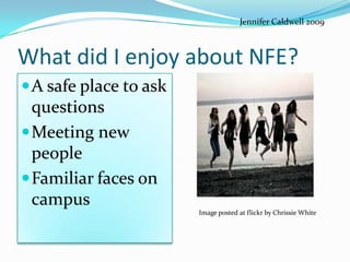 Jennifer Caldwell 2009



What did I enjoy about NFE?
A safe place to ask
 questions
Meeting new
 people
Familiar faces on
 campus
                       Image posted at flickr by Chrissie White
 