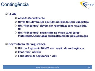 Contingência SCAN Ativado Manualmente Novas NFs devem ser emitidas utilizando série específica NFs “Pendentes” devem ser reemitidas com nova série/NF NFs “Pendentes” reemitidas no modo SCAN serão Inutilizadas/Canceladas automaticamente pela aplicação Formulário de Segurança Utilizar Impressão DANFE com opção de contingência Confirmar: utilizar  Formulário de Segurança / Vias 