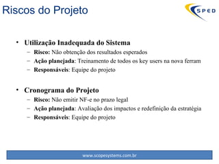 Utilização Inadequada do Sistema Risco:  Não obtenção dos resultados esperados Ação planejada : Treinamento de todos os  key users  na nova ferram Responsáveis : Equipe do projeto Cronograma do Projeto Risco:  Não emitir NF-e no prazo legal Ação planejada : Avaliação dos impactos e redefinição da estratégia Responsáveis : Equipe do projeto Riscos do Projeto 