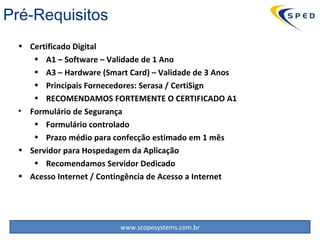 Certificado Digital A1 – Software – Validade de 1 Ano A3 – Hardware (Smart Card) – Validade de 3 Anos Principais Fornecedores: Serasa / CertiSign RECOMENDAMOS FORTEMENTE O CERTIFICADO A1 Formulário de Segurança Formulário controlado Prazo médio para confecção estimado em 1 mês Servidor para Hospedagem da Aplicação Recomendamos Servidor Dedicado Acesso Internet / Contingência de Acesso a Internet Pré-Requisitos 