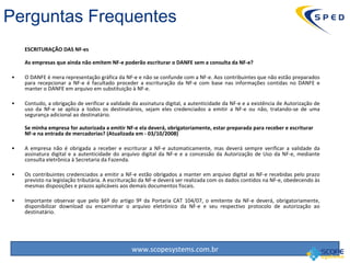 ESCRITURAÇÃO DAS NF-es  As empresas que ainda não emitem NF-e poderão escriturar o DANFE sem a consulta da NF-e? O DANFE é mera representação gráfica da NF-e e não se confunde com a NF-e. Aos contribuintes que não estão preparados para recepcionar a NF-e é facultado proceder a escrituração da NF-e com base nas informações contidas no DANFE e manter o DANFE em arquivo em substituição à NF-e. Contudo, a obrigação de verificar a validade da assinatura digital, a autenticidade da NF-e e a existência de Autorização de uso da NF-e se aplica a todos os destinatários, sejam eles credenciados a emitir a NF-e ou não, tratando-se de uma segurança adicional ao destinatário. Se minha empresa for autorizada a emitir NF-e ela deverá, obrigatoriamente, estar preparada para receber e escriturar NF-e na entrada de mercadorias? (Atualizada em - 03/10/2008) A empresa não é obrigada a receber e escriturar a NF-e automaticamente, mas deverá sempre verificar a validade da assinatura digital e a autenticidade do arquivo digital da NF-e e a concessão da Autorização de Uso da NF-e, mediante consulta eletrônica à Secretaria da Fazenda. Os contribuintes credenciados a emitir a NF-e estão obrigados a manter em arquivo digital as NF-e recebidas pelo prazo previsto na legislação tributária. A escrituração da NF-e deverá ser realizada com os dados contidos na NF-e, obedecendo às mesmas disposições e prazos aplicáveis aos demais documentos fiscais. Importante observar que pelo §6º do artigo 9º da Portaria CAT 104/07, o emitente da NF-e deverá, obrigatoriamente, disponibilizar download ou encaminhar o arquivo eletrônico da NF-e e seu respectivo protocolo de autorização ao destinatário. Perguntas Frequentes 