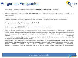 Como efetuar a escrituração de 6 caracteres nos arquivos SINTEGRA se a NF-e permite 9 caracteres? O Manual de Orientação do Convênio ICMS 57/95 (SINTEGRA) prevê o tratamento para a situação reportada, no item 11.1.9A, a seguir transcrito: “ 11.1.9A – CAMPO 08 - Se o número do documento fiscal tiver mais de 6 dígitos, preencher com os 6 últimos dígitos” Como proceder no caso de problemas com a emissão da NF-e?  Nos termos dos artigos 12, 14, 15, 16 e 17 da  Portaria CAT 104/2007 , transcritos abaixo: Artigo 12 - Quando, em decorrência de problemas técnicos, não for possível transmitir o arquivo digital da NFe à Secretaria da Fazenda ou obter resposta relativa à Autorização de Uso da NF-e, o contribuinte deverá gerar outro arquivo digital, informando que o referido arquivo digital foi gerado em situação de contingência, conforme definido em Ato Cotepe, e adotar uma das seguintes providências: I - transmitir o arquivo digital da NF-e para a Receita Federal do Brasil, conforme previsto no artigo 7°; II - emitir o DANFE, observado o disposto no artigo 14. Parágrafo único - Se o contribuinte já tiver transmitido o arquivo digital da NF-e para a Secretaria da Fazenda, mas não tiver obtido resposta relativa à solicitação de Autorização de Uso da NF-e, o outro arquivo digital a ser gerado nos termos do “caput” deverá conter número de NF-e distinto daquele anteriormente transmitido. Atenção: a contingência com a transmissão da NF-e para a Receita Federal ainda não foi disponibilizada. Perguntas Frequentes 