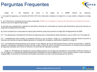 Artigo 14 - Na hipótese do inciso II do artigo 12, o DANFE deverá ser impresso: I - em papel de segurança, no tamanho A4 (210 x 297 mm), observado o disposto no artigo 23 e, no que couber, o disposto no artigo 10; II - em 2 (duas) vias, constando em seu corpo a expressão: “ DANFE em contingência. Impresso em decorrência de problemas técnicos.”,  tendo as suas vias a seguinte destinação: a) uma das vias acompanhará o trânsito da mercadoria, devendo ser conservada em arquivo pelo destinatário, pelo prazo previsto no artigo 202 do Regulamento do ICMS; b) a outra via deverá ser conservada em arquivo pelo emitente, pelo prazo previsto no artigo 202 do Regulamento do ICMS. § 1° - Fica dispensada a utilização de formulário de segurança para a impressão de cópias adicionais a que se refere o § 2° do artigo 10. § 2° - Imediatamente após sanados os problemas técnicos a que se refere o artigo 12, o contribuinte emitente deverá transmitir à Secretaria da Fazenda os arquivos digitais gerados em situação de contingência, observado o disposto no artigo 15. § 3° - O contribuinte emitente deverá lavrar termo no livro Registro de Uso de Documentos Fiscais e Termos de Ocorrência - RUDFTO, modelo 6, informando o problema técnico ocorrido, a data e a hora do início e do término da ocorrência, os números dos formulários de segurança utilizados, bem como os números e as séries das NF-e geradas no período. Artigo 15 - Na hipótese de rejeição dos arquivos digitais gerados em situação de contingência, transmitidos conforme previsto no § 2° do artigo 14, o contribuinte emitente deverá gerar novamente o arquivo digital da NF-e, com o mesmo número e série, sanando a irregularidade, e transmiti-lo à Secretaria da Fazenda, solicitando, com isso, nova Autorização de Uso da NF-e.  Perguntas Frequentes 